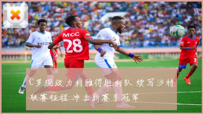 C罗现效力利雅得胜利队 续写沙特联赛征程 冲击新赛季冠军