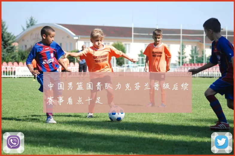 中国男篮国青队力克芬兰晋级后续赛事看点十足