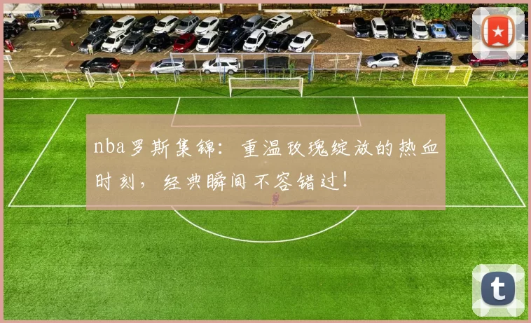 nba罗斯集锦：重温玫瑰绽放的热血时刻，经典瞬间不容错过！