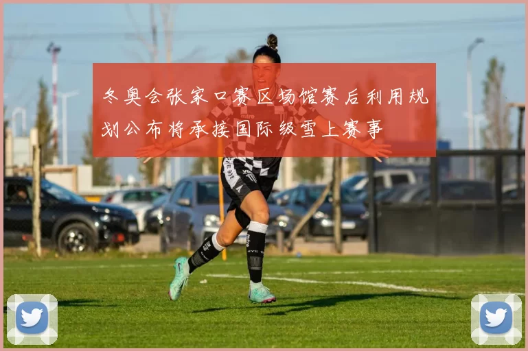 冬奥会张家口赛区场馆赛后利用规划公布将承接国际级雪上赛事