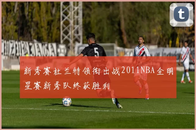 新秀赛杜兰特领衔出战2011NBA全明星赛新秀队终获胜利