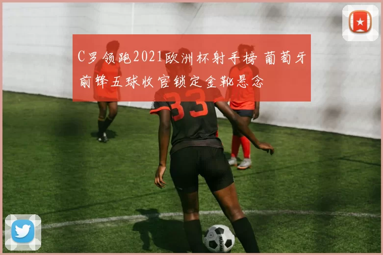 C罗领跑2021欧洲杯射手榜 葡萄牙前锋五球收官锁定金靴悬念