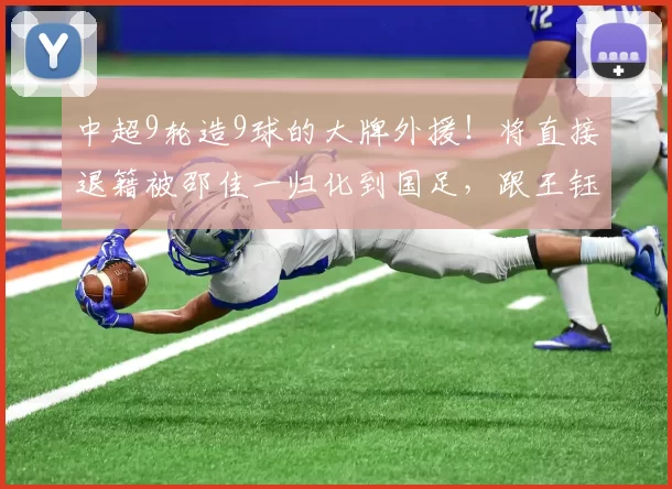 中超9轮造9球的大牌外援！将直接退籍被邵佳一归化到国足，跟王钰栋出战_奥斯卡_进球_比赛