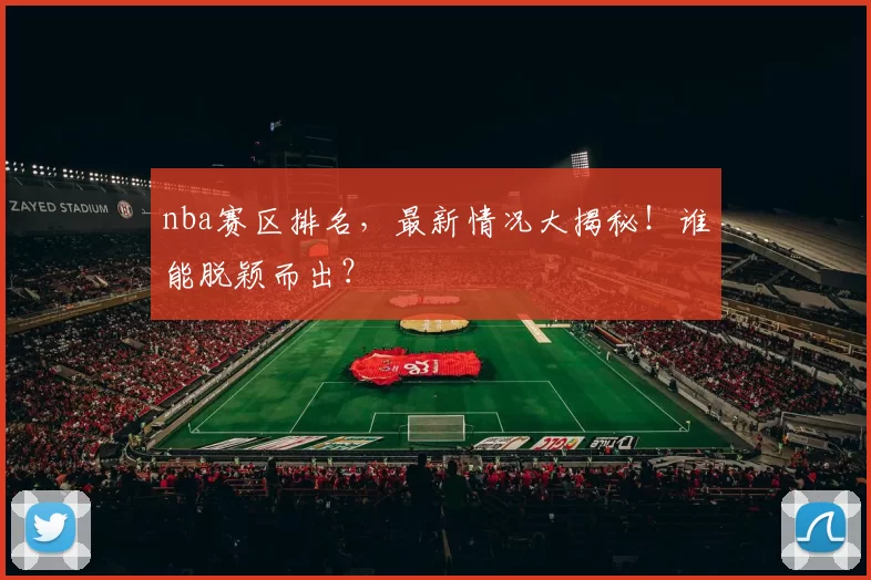 nba赛区排名，最新情况大揭秘！谁能脱颖而出？
