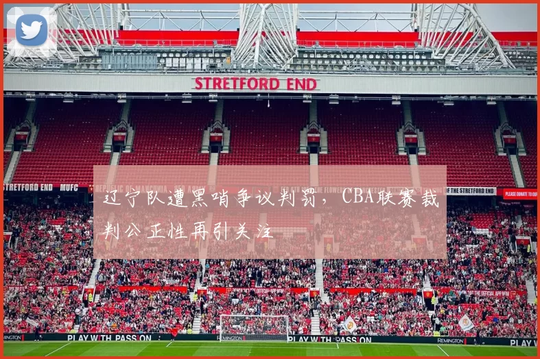 辽宁队遭黑哨争议判罚，CBA联赛裁判公正性再引关注